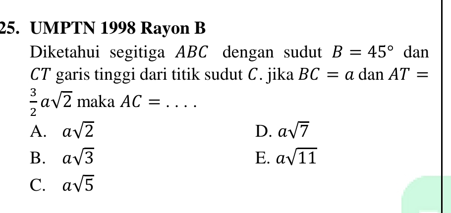 UMPTN 1998 Rayon B
Diketahui segitiga ABC dengan sudut B=45° dan
CT garis tinggi dari titik sudut C. jika BC=a dan AT=
 3/2 asqrt(2) maka AC= _
A. asqrt(2) D. asqrt(7)
B. asqrt(3) E. asqrt(11)
C. asqrt(5)