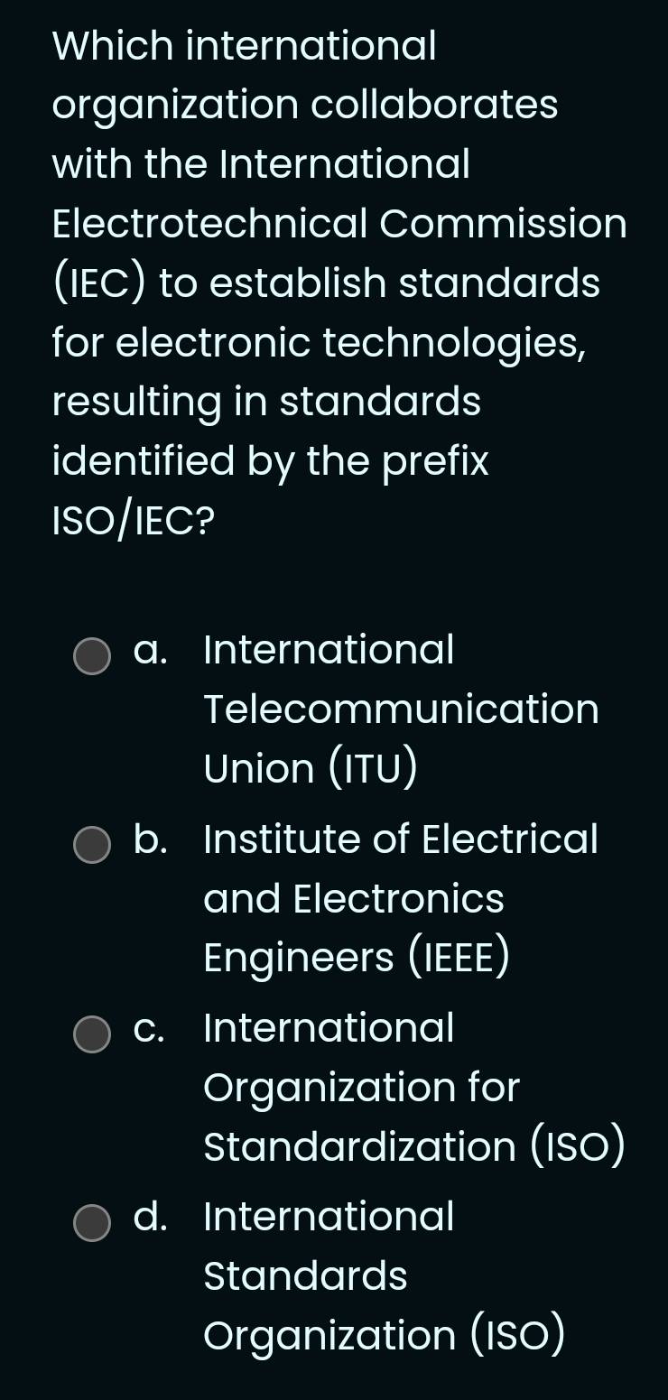 Which international
organization collaborates
with the International
Electrotechnical Commission
(IEC) to establish standards
for electronic technologies,
resulting in standards
identified by the prefix
ISO/IEC?
a. International
Telecommunication
Union (ITU)
b. Institute of Electrical
and Electronics
Engineers (IEEE)
c. International
Organization for
Standardization (ISO)
d. International
Standards
Organization (ISO)