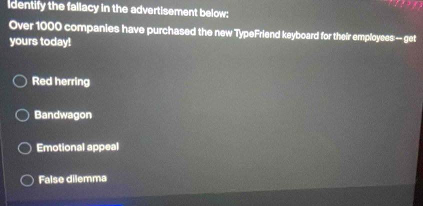 Identify the fallacy in the advertisement below:
Over 1000 companies have purchased the new TypeFriend keyboard for their employees:-- get
yours today!
Red herring
Bandwagon
Emotional appeal
False dilemma