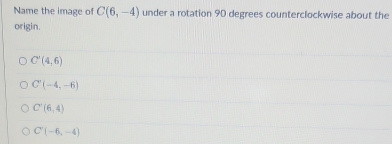Name the image of C(6,-4) under a rotation 90 degrees counterclockwise about the
origin.
C'(4,6)
C(-4,-6)
C'(6,4)
C'(-6,-4)