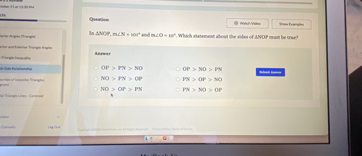 tober 21 at 12:30 PM
53% Question Show Examples
Watch Vídeo
In △ NOP, m∠ N=101°
Lerior Ángles (Triangle) and m∠ O=10°. Which statement about the sides of △ NOP must be true?
erior and Exterior Triangle Angles Answer
: Triangle Inequality
OP>PN>NO OP>NO>PN
de Side Relationship Submit Answer
serties of Isosceles Triangles
NO>PN>OP
ram) PN>OP>NO
NO>OP>PN PN>NO>OP
Val Triangle Lines - Centroid
dator
Connally Log Out Copyright 00224 DeltaMath com All Rights Reserved. Privecy Policy I Teres of Servica