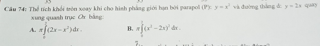 Thể tích khối tròn xoay khi cho hình phẳng giới hạn bởi parapol (P): y=x^2 và đường thắng d: y=2x quay
xung quanh trục Ox bằng:
A. π ∈tlimits _0^(2(2x-x^2))dx. π ∈tlimits _0^(2(x^2)-2x)^2dx. 
B.