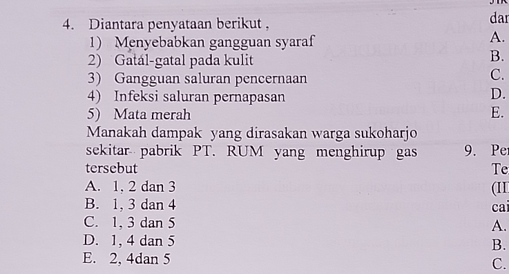 Diantara penyataan berikut , dar
1) Menyebabkan gangguan syaraf
A.
2) Gatál-gatal pada kulit
B.
3) Gangguan saluran pencernaan
C.
4) Infeksi saluran pernapasan D.
5) Mata merah E.
Manakah dampak yang dirasakan warga sukoharjo
sekitar pabrik PT. RUM yang menghirup gas 9. Pe
tersebut Te
A. 1, 2 dan 3 (II
B. 1, 3 dan 4 cai
C. 1, 3 dan 5 A.
D. 1, 4 dan 5 B.
E. 2, 4dan 5 C.