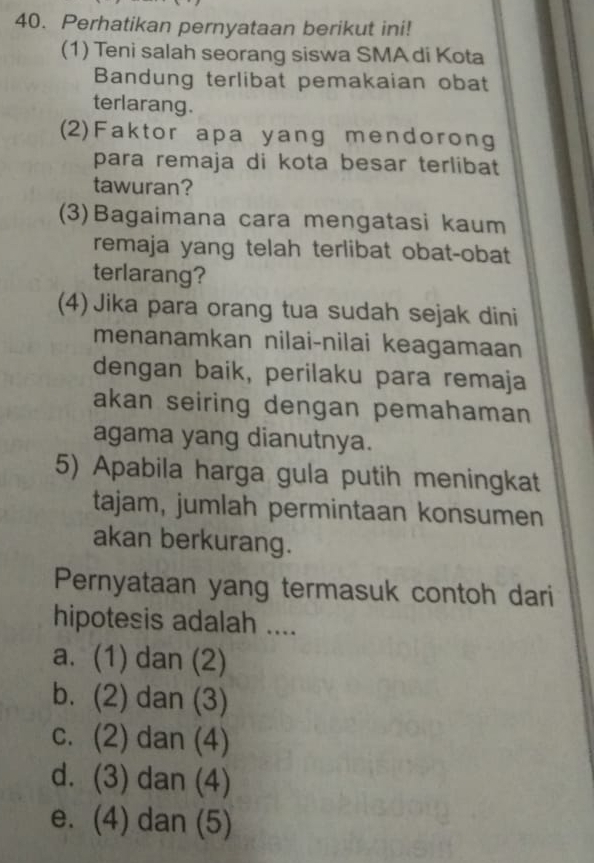 Perhatikan pernyataan berikut ini!
(1) Teni salah seorang siswa SMA di Kota
Bandung terlibat pemakaian obat
terlarang.
(2)Faktor apa yang mendorong
para remaja di kota besar terlibat
tawuran?
(3)Bagaimana cara mengatasi kaum
remaja yang telah terlibat obat-obat
terlarang?
(4) Jika para orang tua sudah sejak dini
menanamkan nilai-nilai keagamaan
dengan baik, perilaku para remaja
akan seiring dengan pemahaman 
agama yang dianutnya.
5) Apabila harga gula putih meningkat
tajam, jumlah permintaan konsumen
akan berkurang.
Pernyataan yang termasuk contoh dari
hipotesis adalah ....
a. (1) dan (2)
b. (2) dan (3)
c. (2) dan (4)
d. (3) dan (4)
e. (4) dan (5)