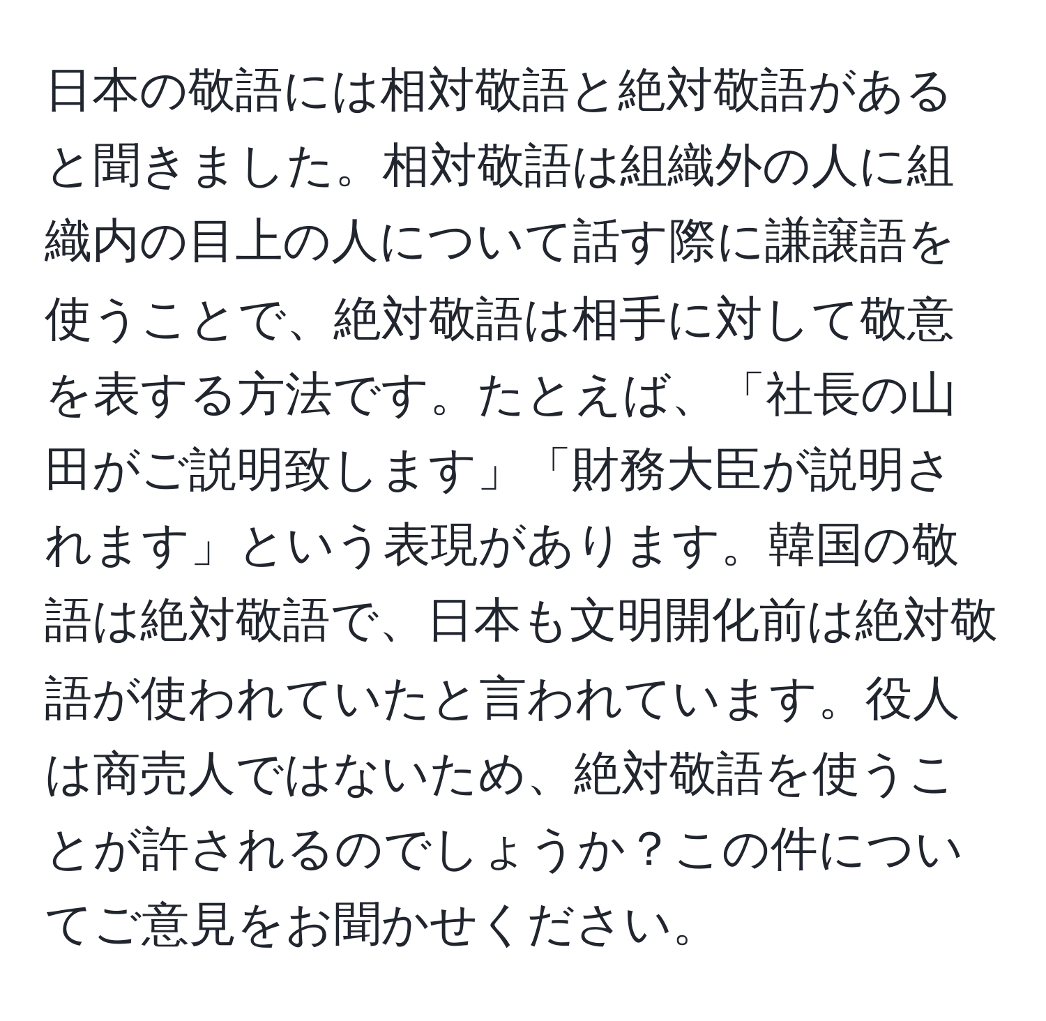 日本の敬語には相対敬語と絶対敬語があると聞きました。相対敬語は組織外の人に組織内の目上の人について話す際に謙譲語を使うことで、絶対敬語は相手に対して敬意を表する方法です。たとえば、「社長の山田がご説明致します」「財務大臣が説明されます」という表現があります。韓国の敬語は絶対敬語で、日本も文明開化前は絶対敬語が使われていたと言われています。役人は商売人ではないため、絶対敬語を使うことが許されるのでしょうか？この件についてご意見をお聞かせください。