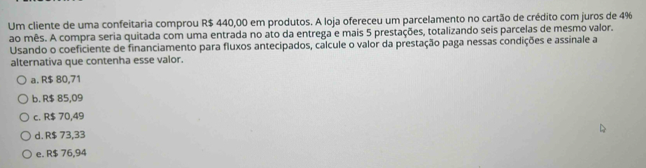 Um cliente de uma confeitaria comprou R$ 440,00 em produtos. A loja ofereceu um parcelamento no cartão de crédito com juros de 4%
ao mês. A compra seria quitada com uma entrada no ato da entrega e mais 5 prestações, totalizando seis parcelas de mesmo valor.
Usando o coeficiente de financiamento para fluxos antecipados, calcule o valor da prestação paga nessas condições e assinale a
alternativa que contenha esse valor.
a. R$ 80,71
b. R$ 85,09
c. R$ 70,49
d. R$ 73,33
e. R$ 76,94