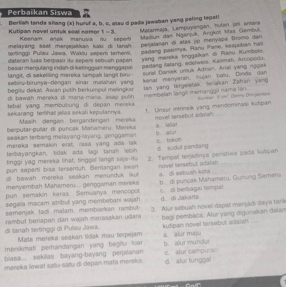 Perbaikan Siswa
Berilah tanda silang (x) huruf a, b, c, atau d pada jawaban yang paling tepat!
Kutipan novel untuk soal nomor 1 - 3.
Matarmaja, Lempuyangan, hutan jati antara
Keenam anak manusia itu seperti Madiun dan Nganjuk, Angkot Mas Gembul,
melayang saat menjejakkan kaki di tanah perjalanan di atas jip menyapa Bromo dan
tertinggi Pulau Jawa. Waktu seperti terhenti, padang pasirnya, Ranu Pane, keajaiban hati
dataran luas berpasir itu seperti sebuah papan yang mereka tinggalkan di Ranu Kumbolo.
besar menjulang indah di ketinggian menggapai padang ilalang, edelweis, Kalimati, Arcopodo,
langit, di sekeliling mereka tampak langit biru-- surat Daniek untuk Adrian, Arial yang nggak
sebiru-birunya—dengan sinar matahari yan kenal menyerah, hujan batu, Dinda dan
begitu dekat. Awan putih berkumpul melingkar Ian yang tergeletak, teriakan Zafran yan
di bawah mereka di mana-mana, asap putih membelah langit memanggil nama lan....
Sumber: ‘5 cm’, Donny Dhirgantoro
tebal yang membubung di depan mereka 
sekarang terlihat jelas sekali kepulannya. 1. Unsur intrinsik yang mendominasi kutipan
Masih dengan bergandengan mereka novel tersebut adalah ....
berputar-putar di puncak Mahameru. Mereka a. latar
seakan terbang melayang-layang, genggaman b. alur
mereka semakin erat, rasa yang ada tak c. tokoh
terbayangkan, tidak ada lagi tanah lebih d. sudut pandang
tinggi yag mereka lihat, tinggal langit saja-itu 2. Tempat terjadinya peristiwa pada kutipan
pun seperti bisa tersentuh. Bentangan awan novel tersebut adalah ....
di bawah mereka seakan menunduk ikut a. di sebuah kota
menyembah Mahameru... genggaman mereka b. di puncak Mahameru, Gunung Semeru
pun semakin keras. Semuanya mencopot c. di berbagai tempat
segala macam atribut yang membebani wajah d. di Jakarta
semenjak tadi malam, membiarkan rambut- 3. Alur sebuah novel dapat menjadi daya tarik
rambut beriapan dan wajah merasakan udara bagi pembaca. Alur yang digunakan dalam
di tanah tertinggi di Pulau Jawa.
kutipan novel tersebut adalah ....
Mata mereka seakan tidak mau terpejam a. alur maju
menikmati pemandangan yang begitu luar b. alur mundur
biasa... sekilas bayang-bayang perjalanan c. alur campuran
mereka lewat satu-satu di depan mata mereka. d. alur tunggal