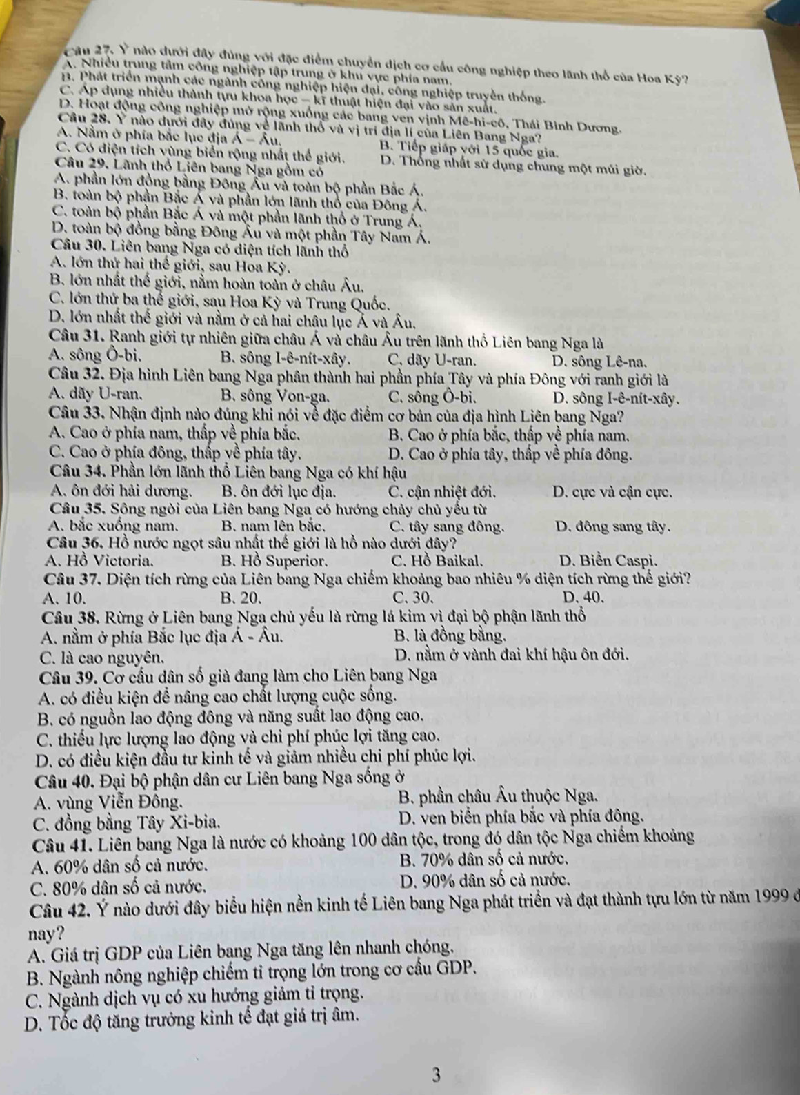 Cău 27. Ý nào dưới đây đùng với đặc điểm chuyển dịch cơ cầu công nghiệp theo lãnh thổ của Hoa Kỳ?
A. Nhiều trung tâm công nghiệp tập trung ở khu vực phía nam.
1. Phát triển mạnh các ngành công nghiệp hiện đại, công nghiệp truyền thống.
C. Áp dụng nhiều thành tựu khoa học - kĩ thuật hiện đại vào sản xuất.
D. Hoạt động công nghiệp mở rộng xuống các bang ven vịnh Mê-hi-cô, Thái Bình Dương.
Câu 28. Ý nào dưới đây đủng về lãnh thổ và vị trí địa lí của Liên Bang Nga?
A. Nằm ở phía bắc lục địa A-Au. B. Tiếp giáp yới 15 quốc gia.
C. Có diện tích vùng biển rộng nhất thể giới. D. Thống nhất sử dụng chung một múi giờ.
Câu 29. Lãnh thổ Liên bang Nga gồm có
A. phần lớn đồng bằng Đông Âu và toàn bộ phần Bắc Á.
B. toàn bộ phần Bắc Á và phần lớn lãnh thổ của Đông Á.
C. toàn bộ phần Bắc Á và một phần lãnh thổ ở Trung Á.
D. toàn bộ đồng bằng Đông Âu và một phần Tây Nam Á.
Câu 30. Liên bang Nga có diện tích lãnh thổ
A. lớn thứ hai thế giới, sau Hoa Kỳ.
B. lớn nhất thế giới, nằm hoàn toàn ở châu Âu.
C. lớn thứ ba thể giới, sau Hoa Kỳ và Trung Quốc.
D. lớn nhất thế giới và nằm ở cả hai châu lục Ả và Âu.
Câu 31. Ranh giới tự nhiên giữa châu Á và châu Âu trên lãnh thổ Liên bang Nga là
A. sông Ô-bi. B. sông I-ê-nít-xây. C. dãy U-ran. D. sông Lê-na.
Câu 32. Địa hình Liên bang Nga phân thành hai phần phía Tây và phía Đông với ranh giới là
A. dãy U-ran. B. sông Von-ga. C. sông Ô-bi. D. sông I-ê-nít-xây.
Câu 33. Nhận định nào đúng khi nói về đặc điểm cơ bản của địa hình Liên bang Nga?
A. Cao ở phía nam, thấp về phía bắc. B. Cao ở phía bắc, thấp về phía nam.
C. Cao ở phía đông, thấp yề phía tây. D. Cao ở phía tây, thấp về phía đông.
Câu 34. Phần lớn lãnh thổ Liên bang Nga có khí hậu
A. ôn đới hải dương.  B. ôn đới lục địa. C. cận nhiệt đới. D. cực và cận cực.
Câu 35. Sông ngòi của Liên bang Nga có hướng chảy chủ yếu từ
A. bắc xuống nam.  B. nam lên bắc. C. tây sang đông. D. đông sang tây.
Câu 36. Hồ nước ngọt sâu nhật thế giới là hồ nào dưới đây?
A. Hồ Victoria.  B. Hồ Superior. C. Hồ Baikal. D. Biển Caspi.
Câu 37. Diện tích rừng của Liên bang Nga chiếm khoảng bao nhiêu % diện tích rừng thế giới?
A. 10. B. 20. C. 30. D. 40.
Câu 38. Rừng ở Liên bang Nga chủ yếu là rừng lá kim vì đại bộ phận lãnh thổ
A. nằm ở phía Bắc lục địa Á - Âu. B. là đồng bằng.
C. là cao nguyên.  D. nằm ở vành đai khí hậu ôn đới.
Câu 39. Cơ cấu dân số già đang làm cho Liên bang Nga
A. có điều kiện để nâng cao chất lượng cuộc sống.
B. có nguồn lao động đông và năng suất lao động cao.
C. thiếu lực lượng lao động và chi phí phúc lợi tăng cao.
D. có điều kiện đầu tư kinh tế và giảm nhiều chi phí phúc lợi.
Câu 40. Đại bộ phận dân cư Liên bang Nga sống ở
A. vùng Viễn Đông.  B. phần châu Âu thuộc Nga.
C. đồng bằng Tây Xi-bia.  D. ven biển phía bắc và phía đông.
Câu 41. Liên bang Nga là nước có khoảng 100 dân tộc, trong đó dân tộc Nga chiếm khoảng
A. 60% dân số cả nước. B. 70% dân số cả nước.
C. 80% dân số cả nước. D. 90% dân số cả nước.
Câu 42. Ý nào dưới đây biểu hiện nền kinh tế Liên bang Nga phát triển và đạt thành tựu lớn từ năm 1999 đe
nay?
A. Giá trị GDP của Liên bang Nga tăng lên nhanh chóng.
B. Ngành nông nghiệp chiếm tỉ trọng lớn trong cơ cầu GDP.
C. Ngành dịch vụ có xu hướng giảm tỉ trọng.
D. Tốc độ tăng trưởng kinh tế đạt giá trị âm.
3