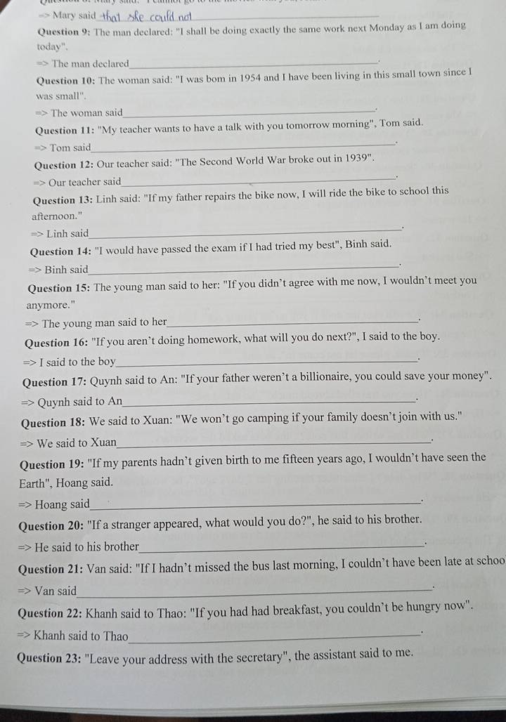 > Mary said_ 
Question 9: The man declared: "I shall be doing exactly the same work next Monday as I am doing 
today". 
The man declared_ 
Question 10: The woman said: "I was bom in 1954 and I have been living in this small town since I 
was small". 
> The woman said_ . 
Question 11: "My teacher wants to have a talk with you tomorrow morning", Tom said. 
Tom said 
_ 
Question 12: Our teacher said: "The Second World War broke out in 1939''. 
Our teacher said 
_ 
Question 13: Linh said: "If my father repairs the bike now, I will ride the bike to school this 
afternoon." 
Linh said_ . 
Question 14: "I would have passed the exam if I had tried my best", Binh said. 
Binh said 
_ 
Question 15: The young man said to her: "If you didn’t agree with me now, I wouldn’t meet you 
anymore." 
> The young man said to her_ 
. 
Question 16: "If you aren’t doing homework, what will you do next?", I said to the boy. 
I said to the boy_ 
Question 17: Quynh said to An: "If your father weren’t a billionaire, you could save your money". 
Quynh said to An_ 
. 
Question 18: We said to Xuan: "We won’t go camping if your family doesn’t join with us." 
=> We said to Xuan_ 
. 
Question 19: "If my parents hadn’t given birth to me fifteen years ago, I wouldn’t have seen the 
Earth", Hoang said. 
Hoang said_ 
. 
Question 20: "If a stranger appeared, what would you do?", he said to his brother. 
He said to his brother_ . 
Question 21: Van said: "If I hadn’t missed the bus last morning, I couldn’t have been late at schoo 
Van said_ 
Question 22: Khanh said to Thao: "If you had had breakfast, you couldn’t be hungry now". 
Khanh said to Thao_ 
. 
Question 23: "Leave your address with the secretary", the assistant said to me.