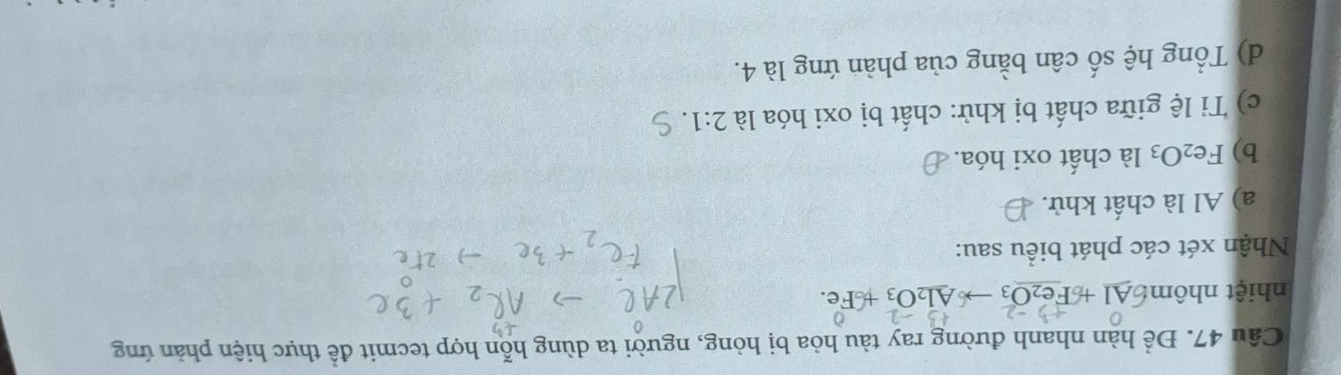 Để hàn nhanh đường ray tàu hỏa bị hỏng, người ta dùng hỗn hợp tecmit để thực hiện phản ứng 
nhiệt nhôm: Al + Fe _3to _A1_2O_3 Fe 
Nhận xét các phát biểu sau: 
a) Al là chất khử. 
b) Fe_2O_3 là chất oxi hóa. 
c) Tỉ lệ giữa chất bị khử: chất bị oxi hóa là 2:1. 
d) Tổng hệ số cân bằng của phản ứng là 4.