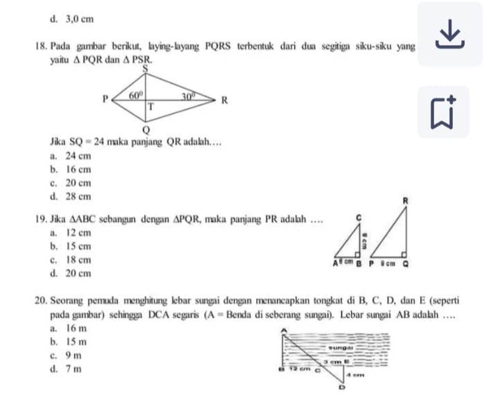 d. 3,0 cm
18. Pada gambar berikut, laying-layang PQRS terbentuk dari dua segitiga siku-siku yang
yaitu △ PQR dan △ PSR.
Jika SQ=24
a. 24 cm
b. 16 cm
c. 20 cm
d. 28 cm
19. Jika △ ABC sebangun dengan △ PQR , maka panjang PR adalah …
a. 12 cm
b. 15 cm
c. 18 cm
d. 20 cm
20. Seorang pemuda menghitung lebar sungai dengan menancapkan tongkat di B, C, D, dan E (seperti
pada gambar) sehingga DCA segaris (A= Benda di seberang sungai). Lebar sungai AB adalah …
a. 16 m
b. 15 m
c. 9 m
d. 7 m