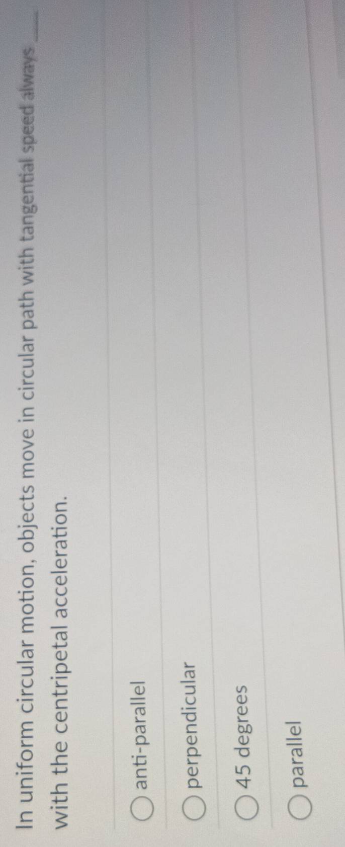 In uniform circular motion, objects move in circular path with tangential speed always_
with the centripetal acceleration.
anti-parallel
perpendicular
45 degrees
parallel