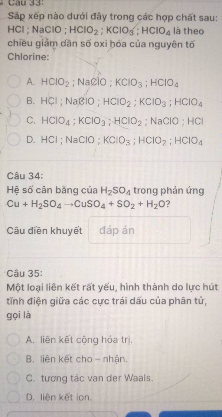 Sắp xếp nào dưới đây trong các hợp chất sau:
HCl ;Na CIO; HCIO_2; KClO_3^((wedge); HClO_4) là theo
chiều giảm dần số oxi hóa của nguyên tố
Chlorine:
A. HClO_2; NaClO; KClO_3; HClO_4
B. HCl; NaClO; HCIO_2; KCIO_3; HCIO_4
C. HClO_4; KClO_3, HClO_2; Na( CIO; HCI
D. HCl; NaClO; KClO_3; HClO_2; HClO_4
Câu 34:
Hệ số cân bằng của H_2SO_4 trong phản ứng
Cu+H_2SO_4to CuSO_4+SO_2+H_2O ?
Câu điền khuyết đáp án
Câu 35:
Một loại liên kết rất yếu, hình thành do lực hút
tĩnh điện giữa các cực trái dấu của phân tử,
gọi là
A. liên kết cộng hóa trị.
B. liên kết cho - nhận.
C. tương tác van der Waals.
D. liên kết ion.