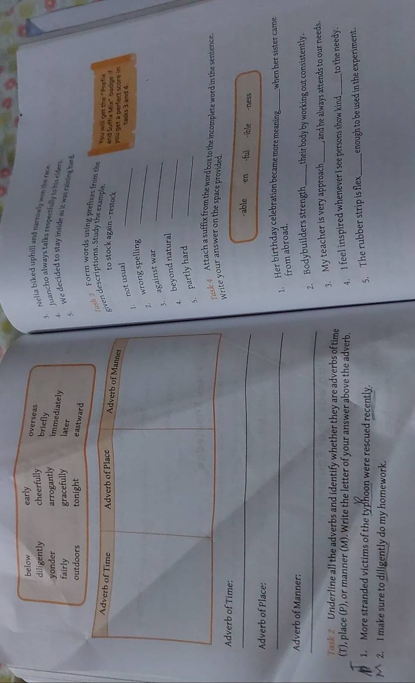 below early overseas
diligently cheerfully
briefly
3. Nelia biked uphill and narrowly wan the race.
yonder arrogantly immediately
4. Juancho always talks respectfully to his elders
fairly gracefully later
5. We decided to stay inside as it was raining hard
outdoors tonight eastward
Task 3 Form words using prefixes from the You will get the "Prefix
iven descriptions. Study the example. and Suffix Mix" badgef
to stock again - restock you get a perfect score in
1. not usual_
tasks 3 and 4.
2. wrong spelling_
3. against wa_
4. beyond natural_
5. partly hard_
Task 4 Attach a suffix from the word box to the incomplete word in the sentence
Adverb of Time:Write your answer on the space provided.
_
-able -en -ful -ible -ness
Adverb of Place:
_. Her birthday celebration became more meaning_ when her sister came
from abroad.
Adverb of Manner:
_2. Bodybuilders strength_ their body by working out consistently.
3. My teacher is very approach _ and he always attends to our needs.
Task 2 Underline all the adverbs and identify whether they are adverbs of time
(T), place (P), or manner (M). Write the letter of your answer above the adverb. 4. I feel inspired whenever I see persons show kind_ to the needy.
1. More stranded victims of the typhoon were rescued recently. _enough to be used in the experiment.
5. The rubber strip is flex
2. I make sure to diligently do my homework.