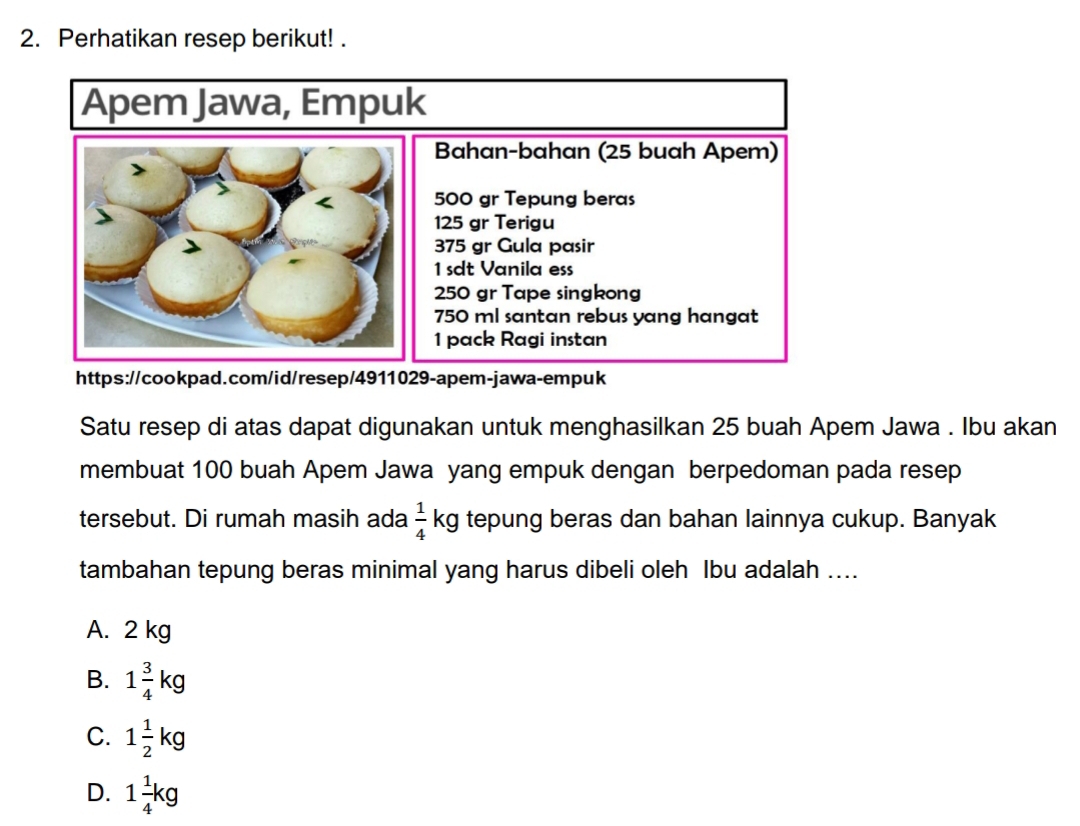 Perhatikan resep berikut! .
httpa.com/id/resep/29-apem-jawa-empuk
Satu resep di atas dapat digunakan untuk menghasilkan 25 buah Apem Jawa . Ibu akan
membuat 100 buah Apem Jawa yang empuk dengan berpedoman pada resep
tersebut. Di rumah masih ada  1/4 kg g tepung beras dan bahan lainnya cukup. Banyak
tambahan tepung beras minimal yang harus dibeli oleh lbu adalah ....
A. 2 kg
B. 1 3/4 kg
C. 1 1/2 kg
D. 1 1/4 kg