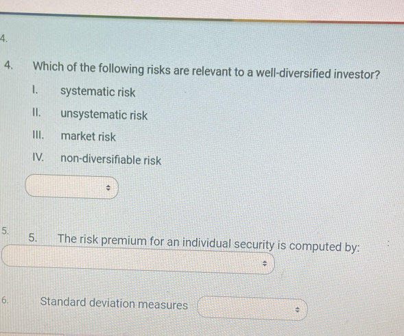 Which of the following risks are relevant to a well-diversified investor?
I. systematic risk
II. unsystematic risk
III. market risk
IV. non-diversifiable risk
5. 5. The risk premium for an individual security is computed by:
;
6. Standard deviation measures