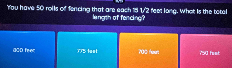 26/53
You have 50 rolls of fencing that are each 15 1/2 feet long. What is the total
length of fencing?
800 feet 775 feet 700 feet 750 feet