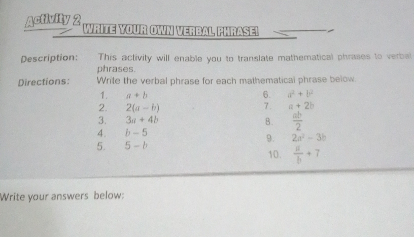 Activity 2 WRITE YOUR OWN VERBAL PHRASE! 
Description: This activity will enable you to translate mathematical phrases to verbal 
phrases. 
Directions: Write the verbal phrase for each mathematical phrase below. 
1. a+b 6. a^2+b^2
2. 2(a-b) 7. a+2b
3. 3a+4b 8.  ab/2 
4. b-5
9. 2a^2-3b
5. 5-b
10.  a/b +7
Write your answers below: