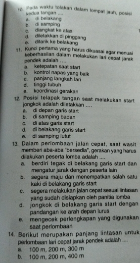 Pada waktu tolakan dalam lompat jauh, posisi
kedua tangan ....
a di belakang
b. di samping
c. diangkat ke atas -
d. diletakkan di pinggang
e. ditarik ke belakang
11. Kunci pertama yang harus dikuasai agar menuai
keberhasilan dalam melakukan lari cepat jarak 
pendek adalah ....
a. ketepatan saat start
b. kontrol napas yang baik
c. panjang langkah lari
d. tinggi tubuh
e. koordinasi gerakan
12. Posisi telapak tangan saat melakukan start
jongkok adalah diletakkan ....
a. di depan garis start
b. di samping badan
c. di atas garis start
d. di belakang garis start
e. di samping lutut
13. Dalam perlombaan jalan cepat, saat wasit
memberi aba-aba 'bersedia', gerakan yang harus
dilakukan peserta lomba adalah ....
a. berdiri tegak di belakang garis start dan
mengatur jarak dengan peserta lain
b. segera maju dan menempatkan salah satu
kaki di belakang garis start
c. segera melakukan jalan cepat sesuai lintasan
yang sudah disiapkan oleh panitia lomba
d. jongkok di belakang garis start dengan
pandangan ke arah depan lurus
e. mengecek perlengkapan yang digunakan
saat perlombaan
14. Berikut merupakan panjang lintasan untuk
perlombaan lari cepat jarak pendek adalah ....
a. 100 m, 200 m, 300 m
b. 100 m, 200 m, 400 m