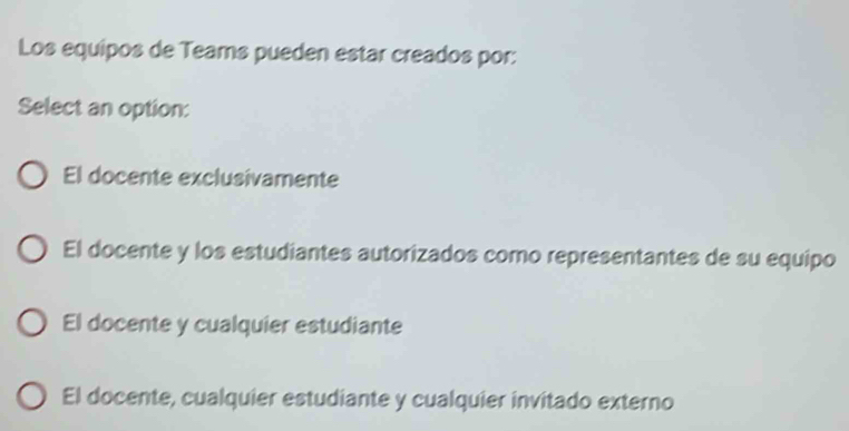 Los equipos de Teams pueden estar creados por:
Select an option:
El docente exclusivamente
El docente y los estudiantes autorizados como representantes de su equipo
El docente y cualquier estudiante
El docente, cualquier estudiante y cualquier invitado externo