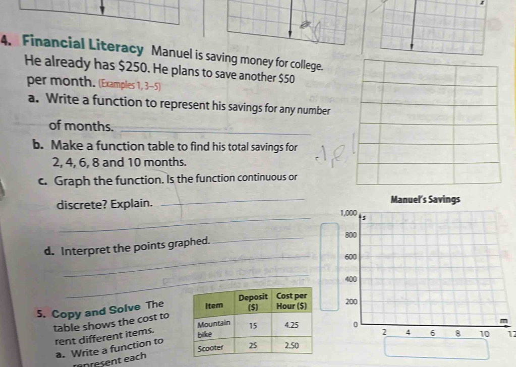 Financial Literacy Manuel is saving money for college. 
He already has $250. He plans to save another $50
per month. (Examples 1, 3-5) 
a. Write a function to represent his savings for any number 
of months._ 
b. Make a function table to find his total savings for
2, 4, 6, 8 and 10 months. 
c. Graph the function. Is the function continuous or 
discrete? Explain. 
_ 
_ 
_ 
d. Interpret the points graphed. 
_ 
_ 
5. Copy and Solve The 
table shows the cost to 

rent different items. 
12 
a. Write a function to 
enresent each