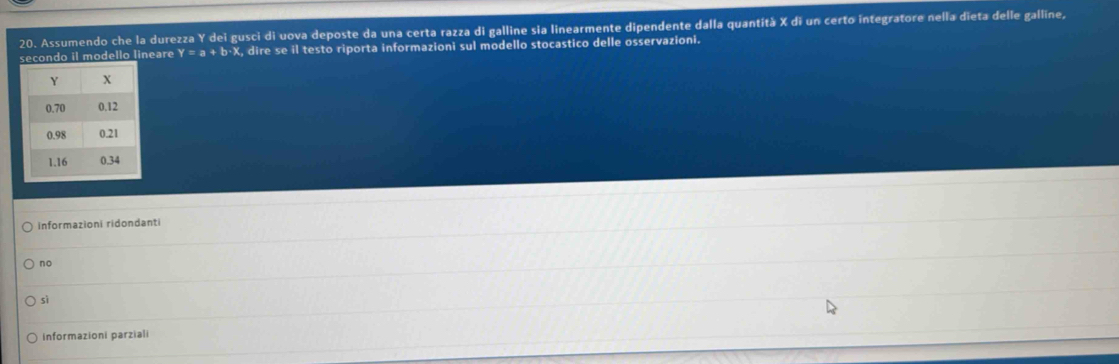 Assumendo che la durezza Y dei gusci di uova deposte da una certa razza di galline sia linearmente dipendente dalla quantítà X di un certo integratore nella dieta delle galline,
ndo il modello lineare Y=a+b^- X, dire se il testo riporta informazioni sul modello stocastico delle osservazioni.
informazioni ridondanti
no
sì
Informazioni parziali