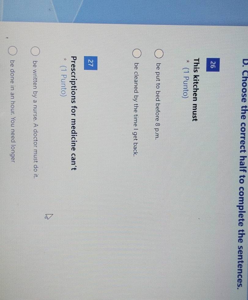 Choose the correct half to complete the sentences.
26
This kitchen must
* (1 Punto)
be put to bed before 8 p.m.
be cleaned by the time I get back.
27
Prescriptions for medicine can’t
* (1 Punto)
be written by a nurse. A doctor must do it.
be done in an hour. You need longer
