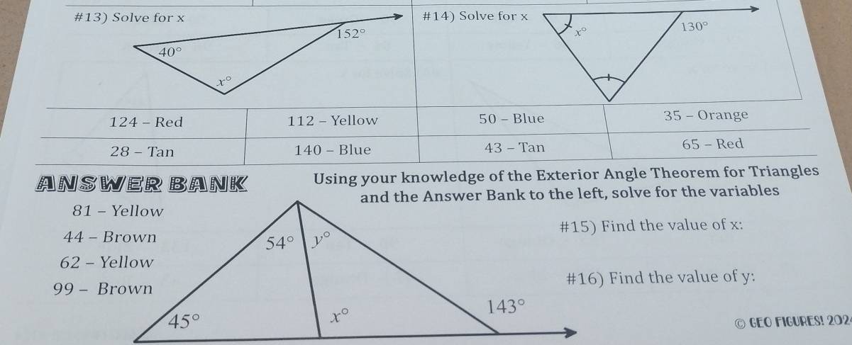 #14) Solve for x
124 - Red 112 - Yellow 50 - Blue 35 - Orange
28 - Tan 140 - Blue 43 - Tan 65 - Red
ANSWER BANK Using your knowledge of the Exterior Angle Theorem for Triangles
#15) Find the value of x:
#16) Find the value of y:
© GEO FIGURES! 202.