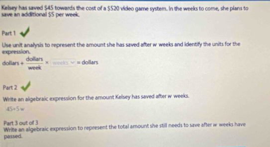 Kelsey has saved $45 towards the cost of a $520 video game system. In the weeks to come, she plans to 
save an additional $5 per week. 
Part 1 
Use unit analysis to represent the amount she has saved after w weeks and identify the units for the 
expression.
dollars + dollars/week * t□ □ =0 dollar t 
Part 2 
Write an algebraic expression for the amount Kelsey has saved after w weeks.
45+5w
Part 3 out of 3 
Write an algebraic expression to represent the total amount she still needs to save after w weeks have 
passed.