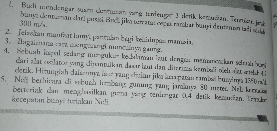 Budi mendengar suatu dentuman yang terdengar 3 detik kemudian. Tentukan jarak 
su 
bunyi dentuman dari posisi Budi jika tercatat cepat rambat bunyi dentuman tadi adalah
300 m/s. 
2. Jelaskan manfaat bunyi pantulan bagi kehidupan manusia. 
3. Bagaimana cara mengurangi munculnya gaung. 
4. Sebuah kapal sedang mengukur kedalaman laut dengan memancarkan sebuah bunyi 
dari alat osilator yang dipantulkan dasar laut dan diterima kembali oleh alat setelah 4,2
detik. Hitunglah dalamnya laut yang diukur jika kecepatan rambat bunyinya 1350 m/d. 
5. Neli berbicara di sebuah lembang gunung yang jaraknya 80 meter. Neli kemudian 
berteriak dan menghasilkan gema yang terdengar 0,4 detik kemudian. Tentukan 
kecepatan bunyi teriakan Neli.