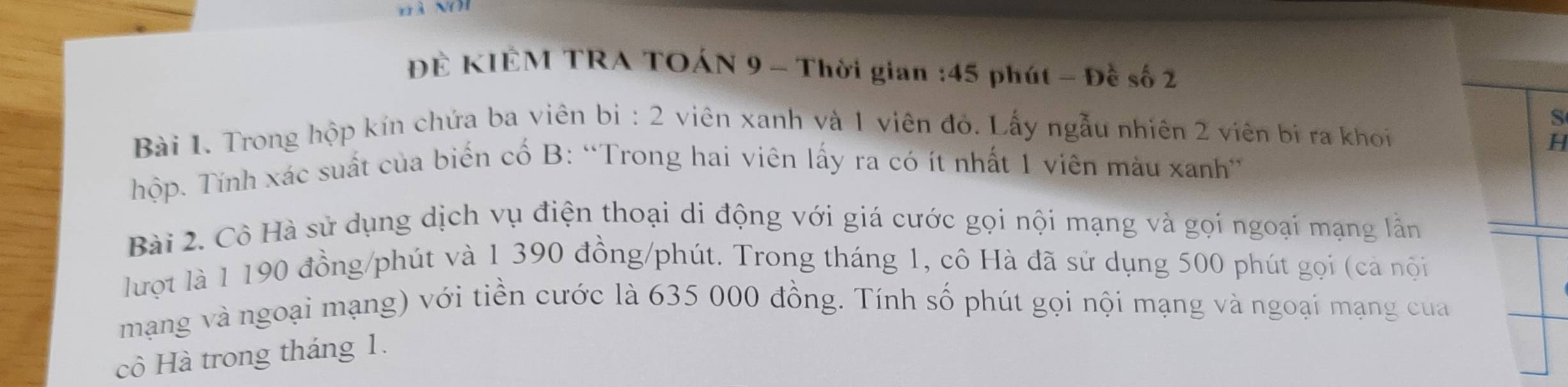 ĐÊ KIÊM TRA TOÁN 9 - Thời gian : 45 phút - Đề số 2
S 
Bài 1. Trong hộp kín chứa ba viên bị : 2 viên xanh và 1 viên đỏ. Lấy ngẫu nhiên 2 viên bị ra khoi 
H 
Thộp. Tính xác suất của biến cố B: “Trong hai viên lấy ra có ít nhất 1 viên màu xanh” 
Bài 2. Cô Hà sử dụng dịch vụ điện thoại di động với giá cước gọi nội mạng và gọi ngoại mạng lần 
lượt là 1 190 đồng/phút và 1 390 đồng/phút. Trong tháng 1, cô Hà đã sử dụng 500 phút gọi (cả nội 
mạng và ngoại mạng) với tiền cước là 635 000 đồng. Tính số phút gọi nội mạng và ngoại mạng của 
cô Hà trong tháng 1.