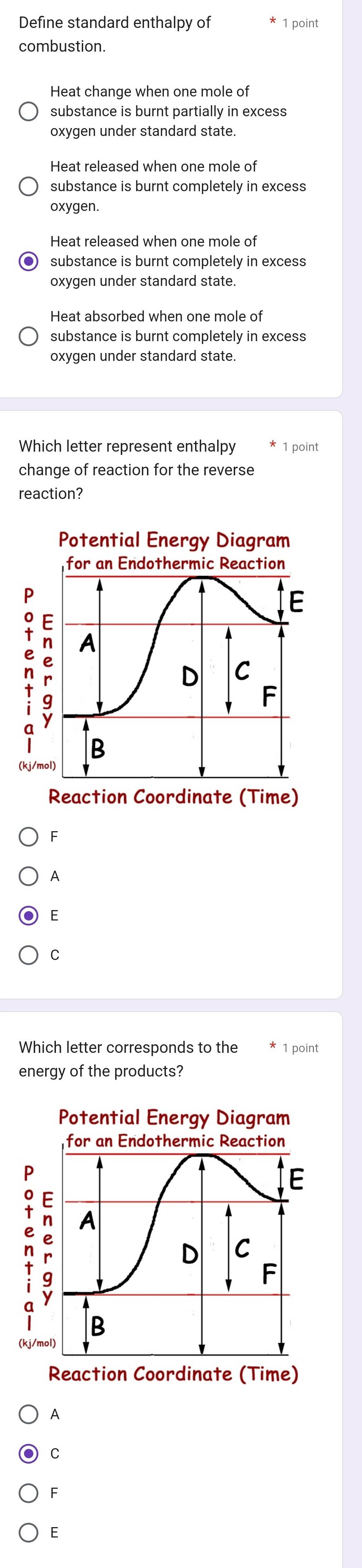 Define standard enthalpy of 1 point
combustion.
Heat change when one mole of
substance is burnt partially in excess
oxygen under standard state.
Heat released when one mole of
substance is burnt completely in excess
oxygen.
Heat released when one mole of
substance is burnt completely in excess
oxygen under standard state.
Heat absorbed when one mole of
substance is burnt completely in excess
oxygen under standard state.
Which letter represent enthalpy 1 point
change of reaction for the reverse
reaction?
F
A
E
C
Which letter corresponds to the 1 point
energy of the products?
Potential Energy Diagram
for an Endothermic Reaction
E
n : A
D C
F
B
(kj/mol)
Reaction Coordinate (Time)
A
C
F
E