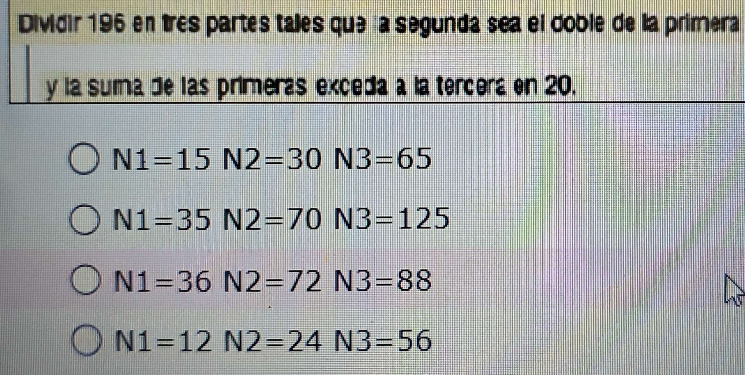 Dividir 196 en très partes tales que la segunda sea el doble de la primera
y la suma de las primeras exceda a la tercera en 20.
N1=15N2=30N3=65
N1=35N2=70N3=125
N1=36N2=72N3=88
N1=12N2=24N3=56