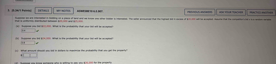 DETAILS MY NOTES ASWESBE10 6.E.007. PREVIOUS ANSWERS ASK YOUR TEACHER PRACTICE ANOTHER
Suppose we are interested in bidding on a piece of land and we know one other bidder is interested. The seller announced that the highest bid in excess of $20,000 will be accepted. Assume that the competitor's bid x is a random variable
that is uniformly distributed between $20,000 and $25,000.
(a) Suppose you bid $22,000. What is the probability that your bid will be accepted?
0.4
(b) Suppose you bid $24,000. What is the probability that your bid will be accepted?
0.8
(c) What amount should you bid in dollars to maximize the probability that you get the property?
(d) Suppose you know someone who is willing to pay you $26.000 for the property.