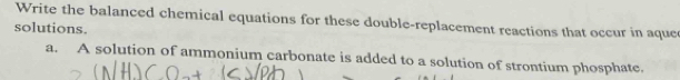 Write the balanced chemical equations for these double-replacement reactions that occur in aque 
solutions. 
a. A solution of ammonium carbonate is added to a solution of strontium phosphate.
