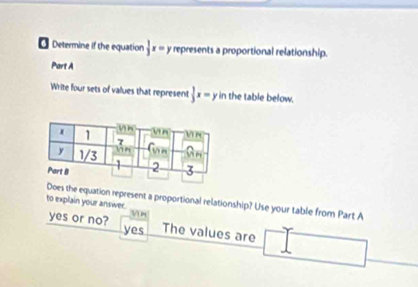 Determine if the equation  1/3 x=y represents a proportional relationship.
Part A
Write four sets of values that represent  1/3 x=yin the table below.
to explain your answer. oes the equation represent a proportional relationship? Use your table from Part A
V m
yes or no? yes The values are