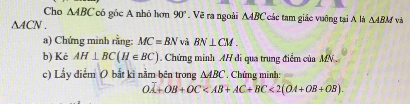 Cho △ ABC có góc A nhỏ hơn 90°. Vẽ ra ngoài △ ABC các tam giác vuông tại A là △ ABM và
△ ACN. 
a) Chứng minh rằng: MC=BN và BN⊥ CM. 
b) Kè AH⊥ BC(H∈ BC). Chứng minh AH đi qua trung điểm của MN. 
c) Lấy điểm O bất kì nằm bên trong △ ABC. Chứng minh:
OA+OB+OC <2(OA+OB+OB).