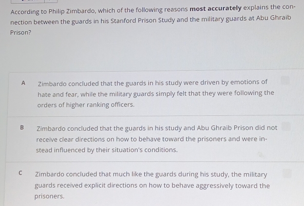 According to Philip Zimbardo, which of the following reasons most accurately explains the con-
nection between the guards in his Stanford Prison Study and the military guards at Abu Ghraib
Prison?
A_ Zimbardo concluded that the guards in his study were driven by emotions of
hate and fear, while the military guards simply felt that they were following the
orders of higher ranking officers.
Bì Zimbardo concluded that the guards in his study and Abu Ghraib Prison did not
receive clear directions on how to behave toward the prisoners and were in-
stead influenced by their situation's conditions.
C Zimbardo concluded that much like the guards during his study, the military
guards received explicit directions on how to behave aggressively toward the
prisoners.