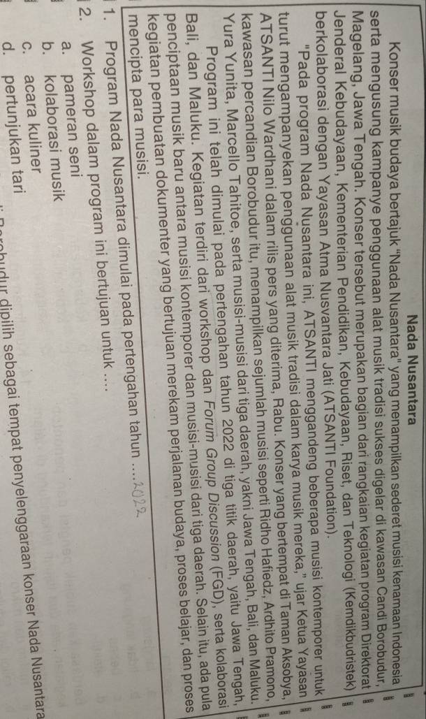 Nada Nusantara
Konser musik budaya bertajuk “Nada Nusantara" yang menampilkan sederet musisi kenamaan Indonesia
serta mengusung kampanye penggunaan alat musik tradisi sukses digelar di kawasan Candi Borobudur,
Magelang, Jawa Tengah. Konser tersebut merupakan bagian dari rangkaian kegiatan program Direktorat
Jenderal Kebudayaan, Kementerian Pendidikan, Kebudayaan, Riset, dan Teknologi (Kemdikbudristek)
berkolaborasi dengan Yayasan Atma Nusvantara Jati (ATSANTI Foundation).
"Pada program Nada Nusantara ini, ATSANTI menggandeng beberapa musisi kontemporer untuk
turut mengampanyekan penggunaan alat musik tradisi dalam karya musik mereka,” ujar Ketua Yayasan
ATSANTI Nilo Wardhani dalam rilis pers yang diterima, Rabu. Konser yang bertempat di Taman Aksobya,
kawasan percandian Borobudur itu, menampilkan sejumlah musisi seperti Ridho Hafiedz, Ardhito Pramono,  B
Yura Yunita, Marcello Tahitoe, serta musisi-musisi dari tiga daerah, yakni Jawa Tengah, Bali, dan Maluku.
Program ini telah dimulai pada pertengahan tahun 2022 di tiga titik daerah, yaitu Jawa Tengah,
Bali, dan Maluku. Kegiatan terdiri dari workshop dan Forum Group Discussion (FGD), serta kolaborasi
penciptaan musik baru antara musisi kontemporer dan musisi-musisi dari tiga daerah. Selain itu, ada pula
kegiatan pembuatan dokumenter yang bertujuan merekam perjalanan budaya, proses belajar, dan proses
mencipta para musisi.
1. Program Nada Nusantara dimulai pada pertengahan tahun ....
2. Workshop dalam program ini bertujuan untuk ...
a. pameran seni
b. kolaborasi musik
c. acara kuliner
hudur dipilih sebagai tempat penyelenggaraan konser Nada Nusantara
d. pertunjukan tari