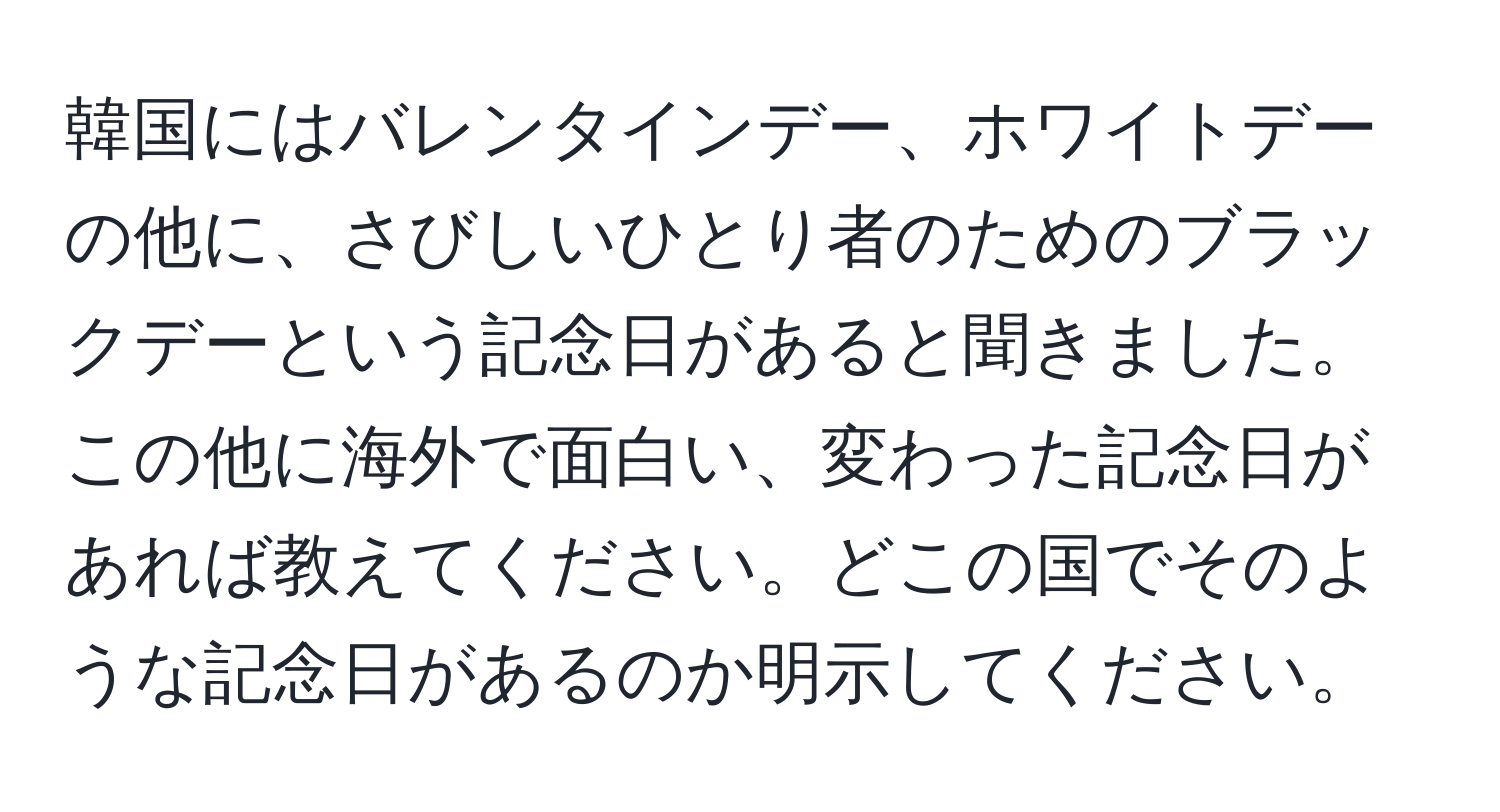 韓国にはバレンタインデー、ホワイトデーの他に、さびしいひとり者のためのブラックデーという記念日があると聞きました。この他に海外で面白い、変わった記念日があれば教えてください。どこの国でそのような記念日があるのか明示してください。