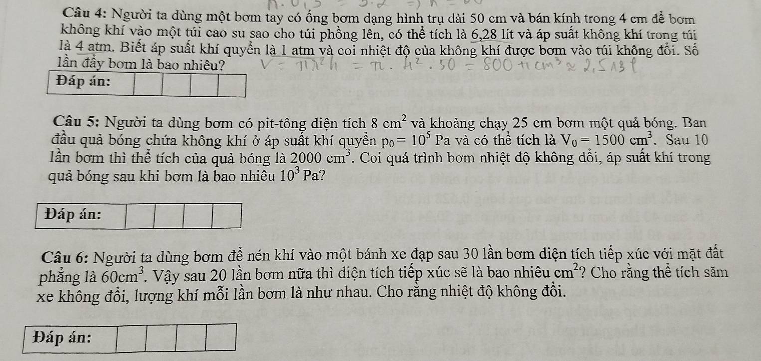 Người ta dùng một bơm tay có ống bơm dạng hình trụ dài 50 cm và bán kính trong 4 cm để bơm 
không khí vào một túi cao su sao cho túi phồng lên, có thể tích là 6,28 lít và áp suất không khí trong túi 
là 4 atm. Biết áp suất khí quyển là 1 atm và coi nhiệt độ của không khí được bơm vào túi không đổi. Số 
lần đẩy bơm là bao nhiêu? 
Đáp án: 
Câu 5: Người ta dùng bơm có pit-tông diện tích 8cm^2 và khoảng chạy 25 cm bơm một quả bóng. Ban 
đầu quả bóng chứa không khí ở áp suất khí quyển p_0=10^5 Pa và có thể tích là V_0=1500cm^3. Sau 10
lần bơm thì thể tích của quả bóng là 2000cm^3. Coi quá trình bơm nhiệt độ không đổi, áp suất khí trong 
quả bóng sau khi bơm là bao nhiêu 10^3Pa 2 
Đáp án: 
Câu 6: Người ta dùng bơm để nén khí vào một bánh xe đạp sau 30 lần bơm diện tích tiếp xúc với mặt đất 
phẳng là 60cm^3 T. Vậy sau 20 lần bơm nữa thì diện tích tiếp xúc sẽ là bao nhiêu cm^2 ? Cho rằng thể tích săm 
xe không đổi, lượng khí mỗi lần bơm là như nhau. Cho rằng nhiệt độ không đổi. 
Đáp án: