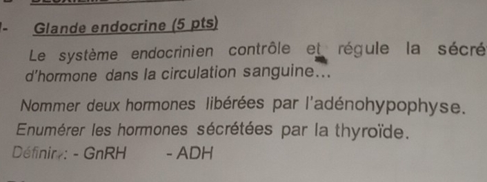 Glande endocrine (5 pts) 
Le système endocrinien contrôle et régule la sécré 
d’hormone dans la circulation sanguine... 
Nommer deux hormones libérées par l'adénohypophyse. 
Enumérer les hormones sécrétées par la thyroïde. 
Définir : - GnRH - ADH