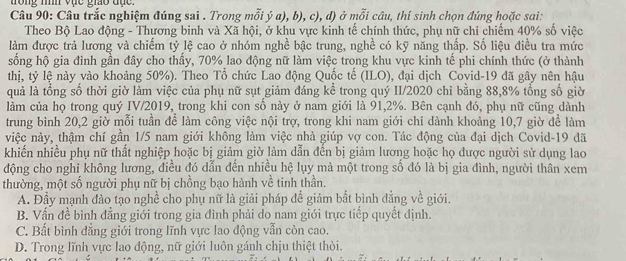 trong nìh vực giao đục.
Câu 90: Câu trắc nghiệm đúng sai . Trong mỗi ý a), b), c), d) ở mỗi câu, thí sinh chọn đúng hoặc sai:
Theo Bộ Lao động - Thương binh và Xã hội, ở khu vực kinh tế chính thức, phụ nữ chỉ chiếm 40% số việc
làm được trả lương và chiếm tỷ lệ cao ở nhóm nghề bậc trung, nghề có kỹ năng thấp. Số liệu điều tra mức
sống hộ gia đình gần đây cho thấy, 70% lao động nữ làm việc trong khu vực kinh tế phi chính thức (ở thành
thị, tỷ lệ này vào khoảng 50%). Theo Tổ chức Lao động Quốc tế (ILO), đại dịch Covid-19 đã gây nên hậu
quả là tổng số thời giờ làm việc của phụ nữ sụt giảm đáng kể trong quý II/2020 chỉ bằng 88,8% tổng số giờ
làm của họ trong quý IV/2019, trong khi con số này ở nam giới là 91,2%. Bên cạnh đó, phụ nữ cũng dành
trung bình 20,2 giờ mỗi tuần để làm công việc nội trợ, trong khi nam giới chỉ dành khoảng 10,7 giờ để làm
việc này, thậm chí gần 1/5 nam giới không làm việc nhà giúp vợ con. Tác động của đại dịch Covid-19 đã
khiến nhiều phụ nữ thất nghiệp hoặc bị giảm giờ làm dẫn đến bị giảm lương hoặc họ được người sử dụng lao
động cho nghỉ không lương, điều đó dẫn đến nhiều hệ lụy mà một trong số đó là bị gia đình, người thân xem
thường, một số người phụ nữ bị chồng bạo hành về tinh thần.
A. Đầy mạnh đào tạo nghề cho phụ nữ là giải pháp để giảm bất bình đẳng về giới.
B. Vấn đề bình đẳng giới trong gia đình phải do nam giới trực tiếp quyết định.
C. Bất bình đẳng giới trong lĩnh vực lao động vẫn còn cao.
D. Trong lĩnh vực lao động, nữ giới luôn gánh chịu thiệt thời.