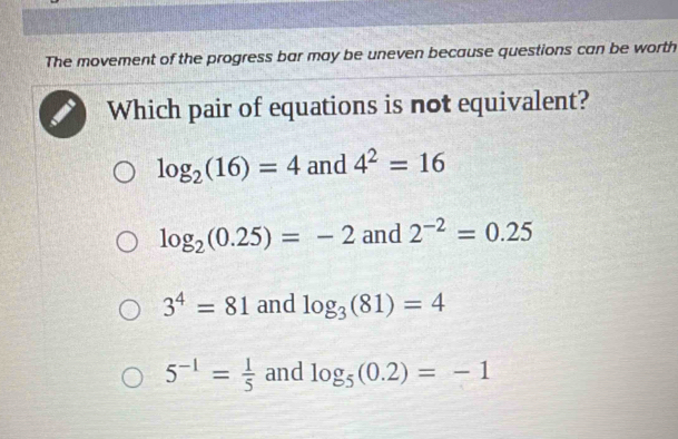 The movement of the progress bar may be uneven because questions can be worth
Which pair of equations is not equivalent?
log _2(16)=4 and 4^2=16
log _2(0.25)=-2 and 2^(-2)=0.25
3^4=81 and log _3(81)=4
5^(-1)= 1/5  and log _5(0.2)=-1