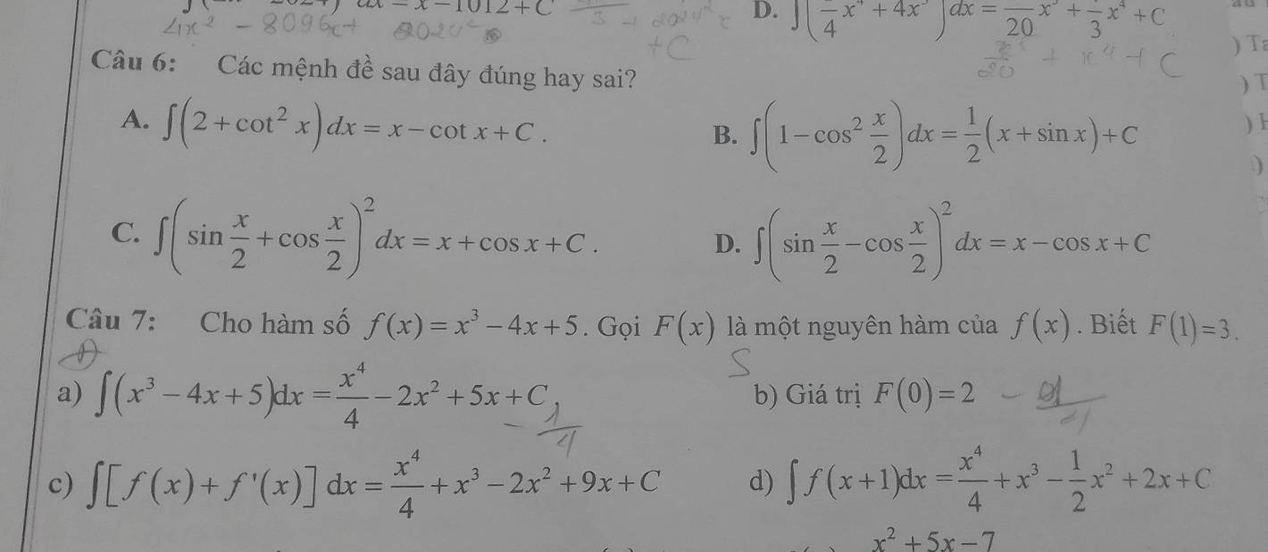 ax-x-1012+C
D. ∈t (frac 4x^r+4x^,)dx=frac 20x^-+frac 3x^4+C
) Ta
Câu 6: Các mệnh đề sau đây đúng hay sai?
) T
B. ∈t (1-cos^2 x/2 )dx= 1/2 (x+sin x)+C
)
A. ∈t (2+cot^2x)dx=x-cot x+C. D
C. ∈t (sin  x/2 +cos  x/2 )^2dx=x+cos x+C.
D. ∈t (sin  x/2 -cos  x/2 )^2dx=x-cos x+C
Câu 7: Cho hàm số f(x)=x^3-4x+5. Gọi F(x) là một nguyên hàm của f(x). Biết F(1)=3.
a) ∈t (x^3-4x+5)dx= x^4/4 -2x^2+5x+C b) Giá trị F(0)=2
c) ∈t [f(x)+f'(x)]dx= x^4/4 +x^3-2x^2+9x+C d) ∈t f(x+1)dx= x^4/4 +x^3- 1/2 x^2+2x+C
x^2+5x-7