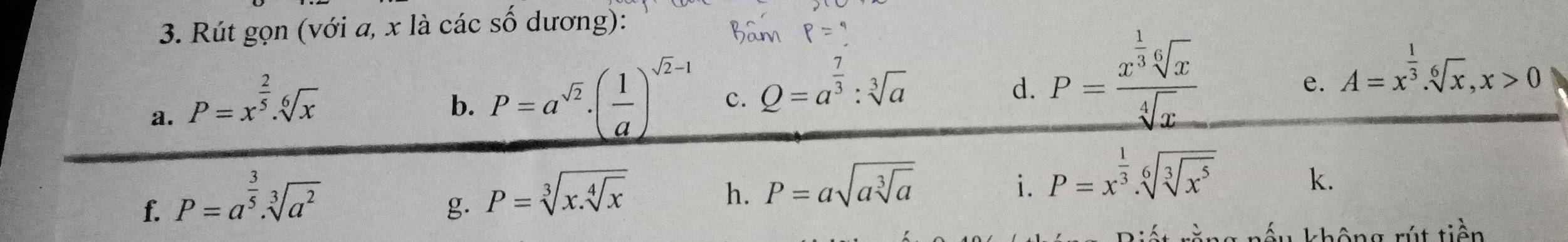 Rút gọn (với a, x là các số dương): 
a. P=x^(frac 2)5.sqrt[6](x)
b. P=a^(sqrt(2))· ( 1/a )^sqrt(2)-1 c. Q=a^(frac 7)3:sqrt[3](a) P=frac x^(frac 1)3sqrt[6](x)sqrt[4](x) A=x^(frac 1)3. sqrt[6](x), x>0
d. 
e. 
f. P=a^(frac 3)5· sqrt[3](a^2)
g. P=sqrt[3](x.sqrt [4]x)
h. P=asqrt(asqrt [3]a)
i. P=x^(frac 1)3.sqrt[6](sqrt [3]x^5)
k. 
hấu không rút tiền