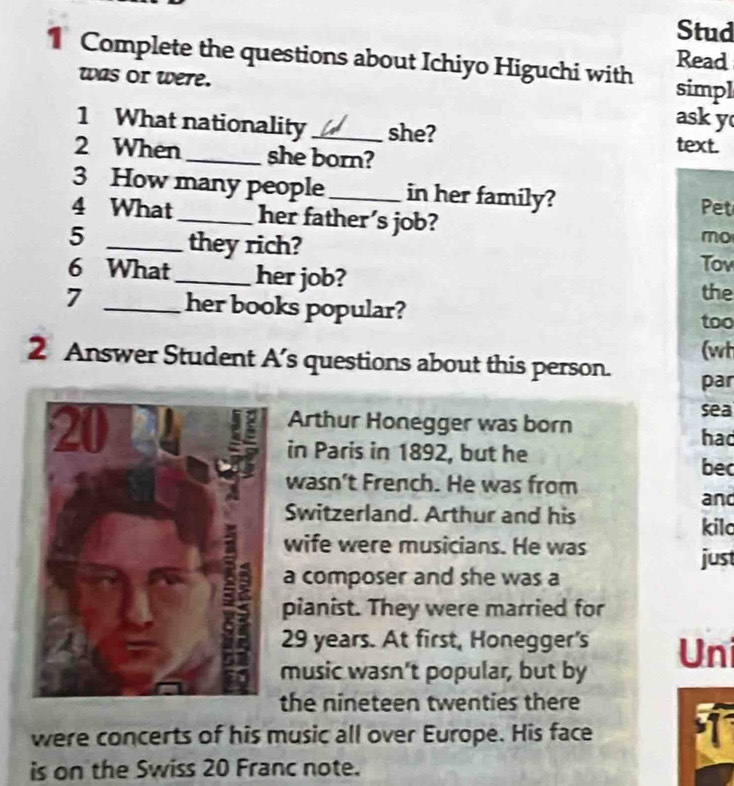 Stud 
Complete the questions about Ichiyo Higuchi with Read 
was or were. 
simpl 
ask y 
1 What nationality _she? text. 
2 When _she born? 
3 How many people_ in her family? Pet 
4 What_ her father's job? 
mo 
5 _they rich? Tov 
6 What_ her job? 
the 
7 _her books popular? 
too 
(wt 
2 Answer Student A’s questions about this person. 
par 
sea 
Arthur Honegger was born 
had 
in Paris in 1892, but he 
bec 
wasn't French. He was from and 
Switzerland. Arthur and his 
kilc 
wife were musicians. He was 
just 
a composer and she was a 
pianist. They were married for
29 years. At first, Honegger's Uni 
music wasn't popular, but by 
the nineteen twenties there 
were concerts of his music all over Europe. His face 
is on the Swiss 20 Franc note.