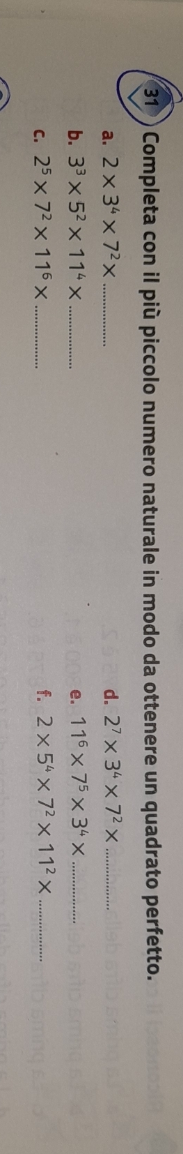 31 ) Completa con il più piccolo numero naturale in modo da ottenere un quadrato perfetto. 
a. 2* 3^4* 7^2* _ d. 2^7* 3^4* 7^2* _ 
b. 3^3* 5^2* 11^4* _e. 11^6* 7^5* 3^4* _ 
C. 2^5* 7^2* 11^6* _ f. 2* 5^4* 7^2* 11^2* _