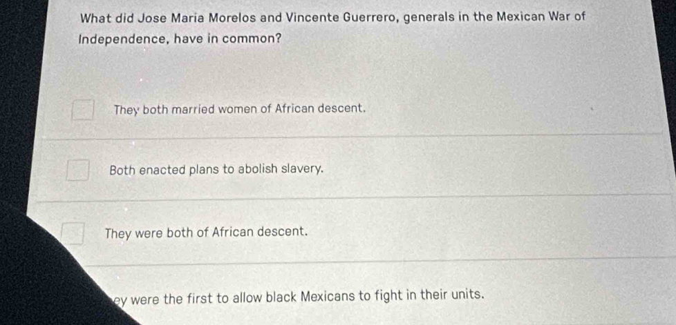 What did Jose Maria Morelos and Vincente Guerrero, generals in the Mexican War of
Independence, have in common?
They both married women of African descent.
Both enacted plans to abolish slavery.
They were both of African descent.
ey were the first to allow black Mexicans to fight in their units.