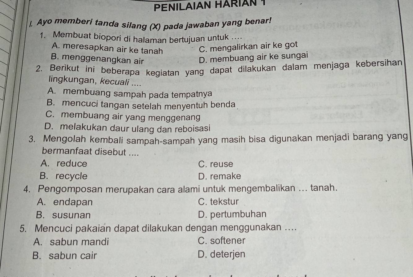 PENILAIAN HARIAN 1
|, Ayo memberi tanda silang (X) pada jawaban yang benar!
1. Membuat biopori di halaman bertujuan untuk ....
A. meresapkan air ke tanah C. mengalirkan air ke got
B. menggenangkan air D. membuang air ke sungai
2. Berikut ini beberapa kegiatan yang dapat dilakukan dalam menjaga kebersihan
lingkungan, kecuali ....
A. membuang sampah pada tempatnya
B. mencuci tangan setelah menyentuh benda
C. membuang air yang menggenang
D. melakukan daur ulang dan reboisasi
3. Mengolah kembali sampah-sampah yang masih bisa digunakan menjadi barang yang
bermanfaat disebut ....
A. reduce C. reuse
B. recycle D. remake
4. Pengomposan merupakan cara alami untuk mengembalikan ... tanah.
A. endapan C. tekstur
B. susunan D. pertumbuhan
5. Mencuci pakaian dapat dilakukan dengan menggunakan …
A. sabun mandi C. softener
B. sabun cair D. deterjen